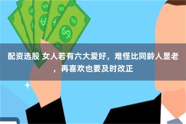 配资选股 女人若有六大爱好，难怪比同龄人显老，再喜欢也要及时改正
