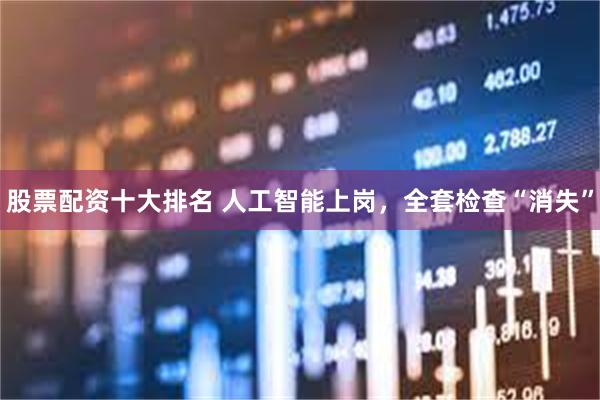 股票配资十大排名 人工智能上岗，全套检查“消失”