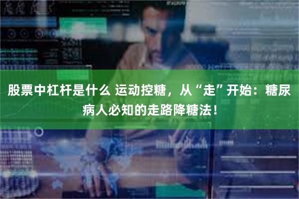 股票中杠杆是什么 运动控糖，从“走”开始：糖尿病人必知的走路降糖法！