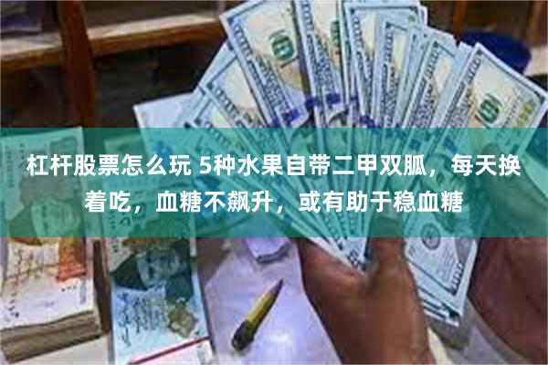 杠杆股票怎么玩 5种水果自带二甲双胍，每天换着吃，血糖不飙升，或有助于稳血糖