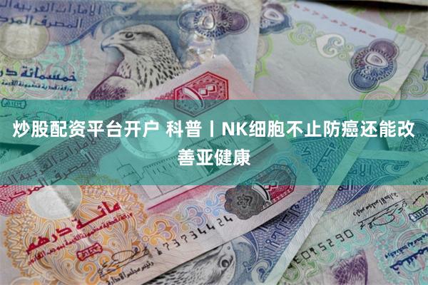 炒股配资平台开户 科普丨NK细胞不止防癌还能改善亚健康