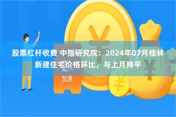 股票杠杆收费 中指研究院：2024年07月桂林新建住宅价格环比，与上月持平