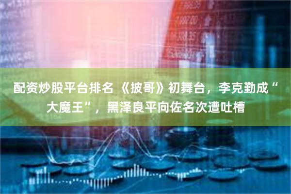 配资炒股平台排名 《披哥》初舞台，李克勤成“大魔王”，黑泽良平向佐名次遭吐槽