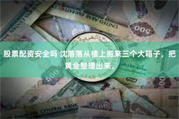 股票配资安全吗 沈落落从楼上搬来三个大箱子，把黄金整理出来。