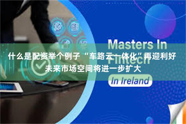 什么是配资举个例子 “车路云一体化”再迎利好 未来市场空间将进一步扩大