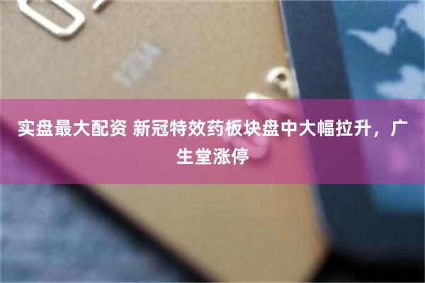实盘最大配资 新冠特效药板块盘中大幅拉升，广生堂涨停