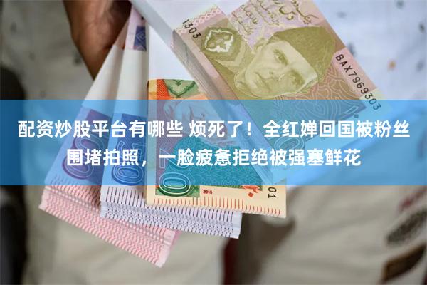 配资炒股平台有哪些 烦死了！全红婵回国被粉丝围堵拍照，一脸疲惫拒绝被强塞鲜花