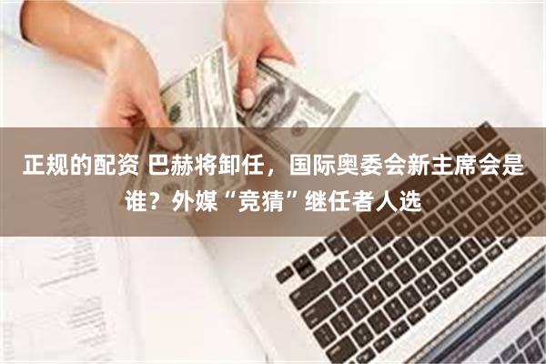 正规的配资 巴赫将卸任，国际奥委会新主席会是谁？外媒“竞猜”继任者人选