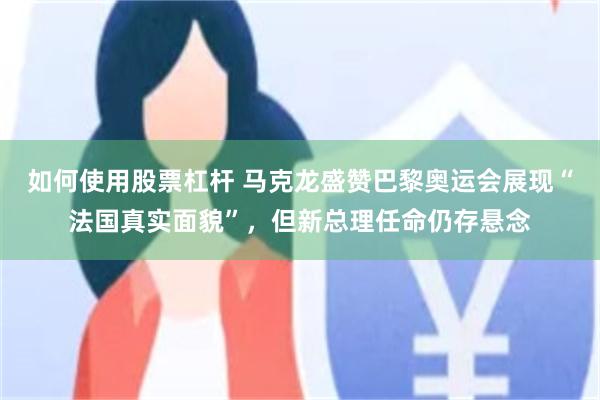 如何使用股票杠杆 马克龙盛赞巴黎奥运会展现“法国真实面貌”，但新总理任命仍存悬念