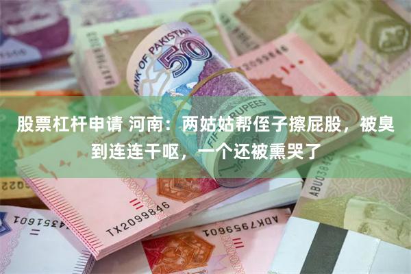 股票杠杆申请 河南：两姑姑帮侄子擦屁股，被臭到连连干呕，一个还被熏哭了