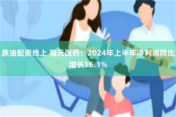 原油配资线上 福元医药：2024年上半年净利润同比增长16.1%