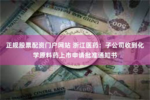 正规股票配资门户网站 浙江医药：子公司收到化学原料药上市申请批准通知书