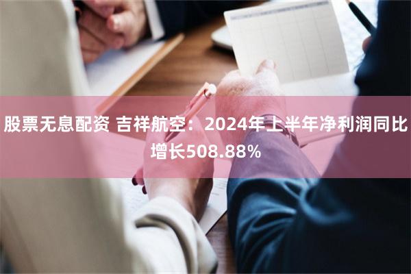 股票无息配资 吉祥航空：2024年上半年净利润同比增长508.88%
