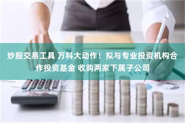 炒股交易工具 万科大动作！拟与专业投资机构合作投资基金 收购两家下属子公司