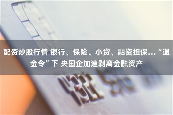 配资炒股行情 银行、保险、小贷、融资担保…“退金令”下 央国企加速剥离金融资产