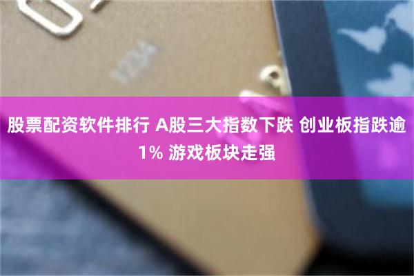 股票配资软件排行 A股三大指数下跌 创业板指跌逾1% 游戏板块走强
