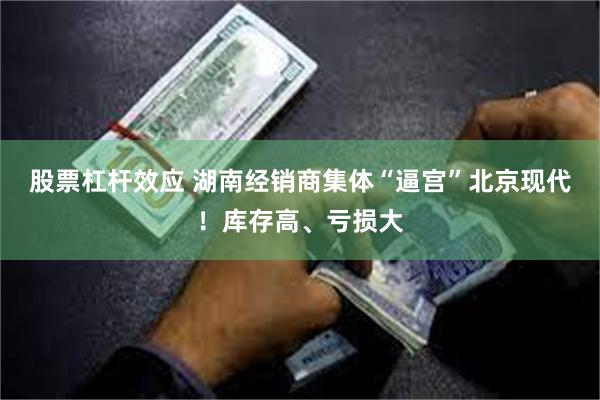 股票杠杆效应 湖南经销商集体“逼宫”北京现代！库存高、亏损大