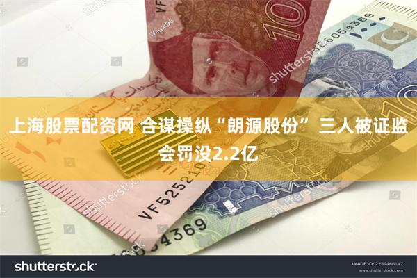 上海股票配资网 合谋操纵“朗源股份” 三人被证监会罚没2.2亿