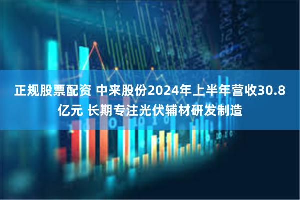 正规股票配资 中来股份2024年上半年营收30.8亿元 长期专注光伏辅材研发制造