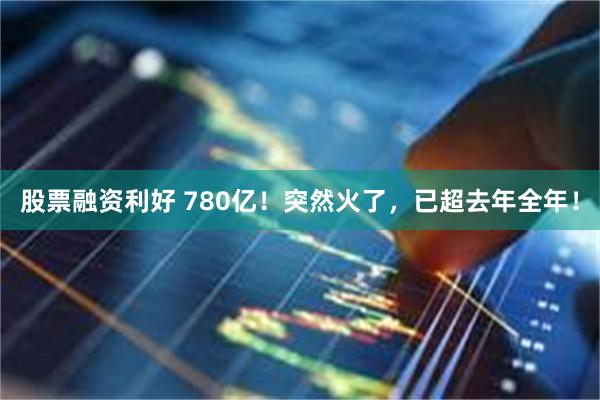 股票融资利好 780亿！突然火了，已超去年全年！