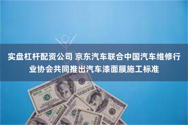 实盘杠杆配资公司 京东汽车联合中国汽车维修行业协会共同推出汽车漆面膜施工标准