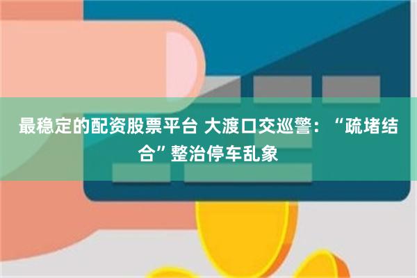 最稳定的配资股票平台 大渡口交巡警：“疏堵结合”整治停车乱象