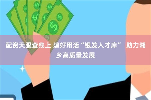 配资天眼查线上 建好用活“银发人才库”  助力湘乡高质量发展
