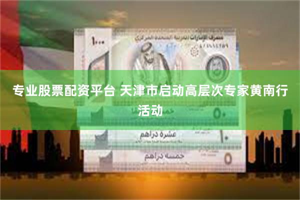 专业股票配资平台 天津市启动高层次专家黄南行活动