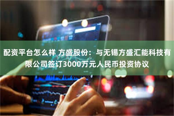 配资平台怎么样 方盛股份：与无锡方盛汇能科技有限公司签订3000万元人民币投资协议