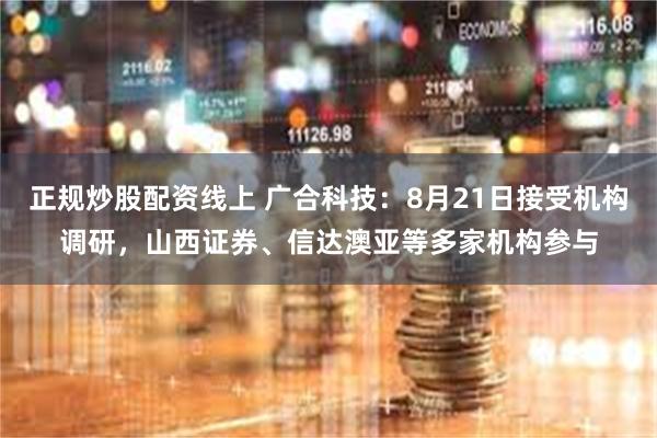 正规炒股配资线上 广合科技：8月21日接受机构调研，山西证券、信达澳亚等多家机构参与