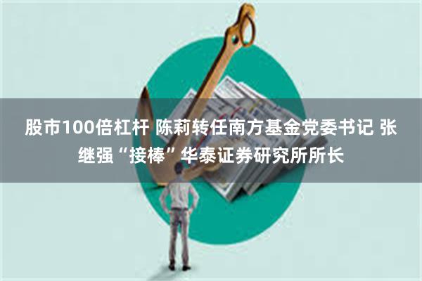 股市100倍杠杆 陈莉转任南方基金党委书记 张继强“接棒”华泰证券研究所所长