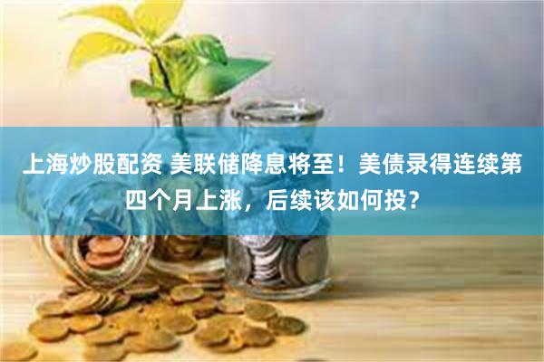 上海炒股配资 美联储降息将至！美债录得连续第四个月上涨，后续该如何投？