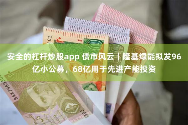 安全的杠杆炒股app 债市风云｜隆基绿能拟发96亿小公募，68亿用于先进产能投资