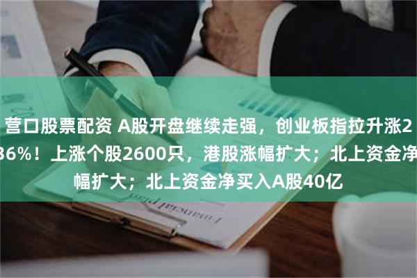 营口股票配资 A股开盘继续走强，创业板指拉升涨2%，沪指涨0.36%！上涨个股2600只，港股涨幅扩大；北上资金净买入A股40亿