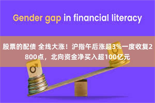 股票的配债 全线大涨！沪指午后涨超3%一度收复2800点，北向资金净买入超100亿元