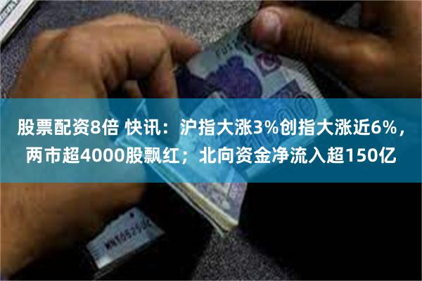 股票配资8倍 快讯：沪指大涨3%创指大涨近6%，两市超4000股飘红；北向资金净流入超150亿