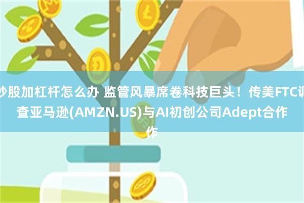 炒股加杠杆怎么办 监管风暴席卷科技巨头！传美FTC调查亚马逊(AMZN.US)与AI初创公司Adept合作