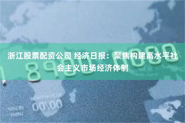 浙江股票配资公司 经济日报：聚焦构建高水平社会主义市场经济体制