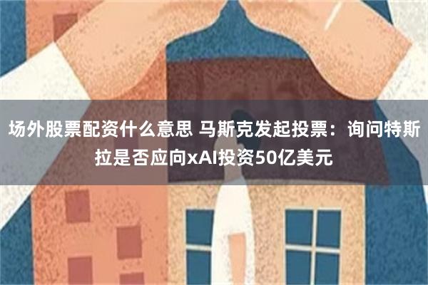 场外股票配资什么意思 马斯克发起投票：询问特斯拉是否应向xAI投资50亿美元