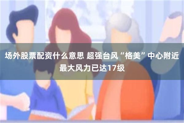 场外股票配资什么意思 超强台风“格美”中心附近最大风力已达17级