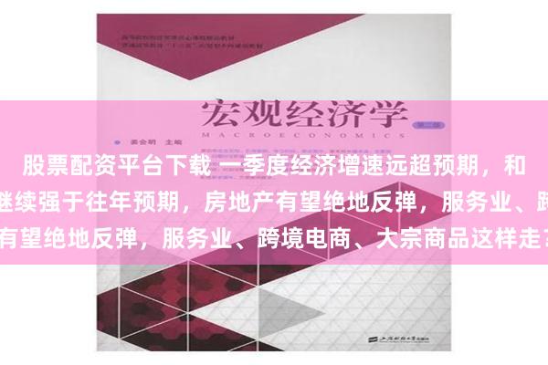 股票配资平台下载 一季度经济增速远超预期，和讯研究员马跃：二季度继续强于往年预期，房地产有望绝地反弹，服务业、跨境电商、大宗商品这样走？