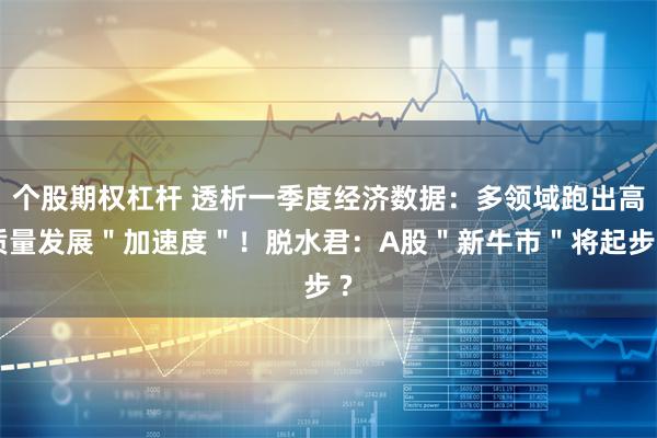 个股期权杠杆 透析一季度经济数据：多领域跑出高质量发展＂加速度＂！脱水君：A股＂新牛市＂将起步 ?