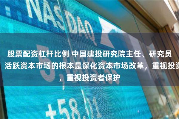股票配资杠杆比例 中国建投研究院主任、研究员张志前：活跃资本市场的根本是深化资本市场改革，重视投资者保护