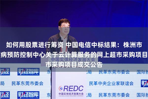 如何用股票进行筹资 中国电信中标结果：株洲市石峰区疾病预防控制中心关于云计算服务的网上超市采购项目成交公告
