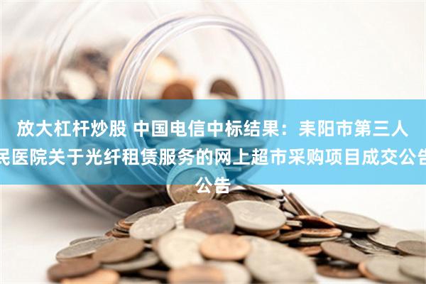 放大杠杆炒股 中国电信中标结果：耒阳市第三人民医院关于光纤租赁服务的网上超市采购项目成交公告