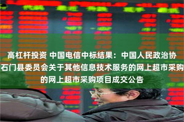 高杠杆投资 中国电信中标结果：中国人民政治协商会议湖南省石门县委员会关于其他信息技术服务的网上超市采购项目成交公告