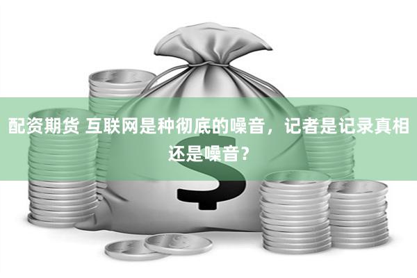 配资期货 互联网是种彻底的噪音，记者是记录真相还是噪音？