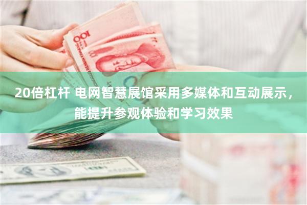 20倍杠杆 电网智慧展馆采用多媒体和互动展示，能提升参观体验和学习效果