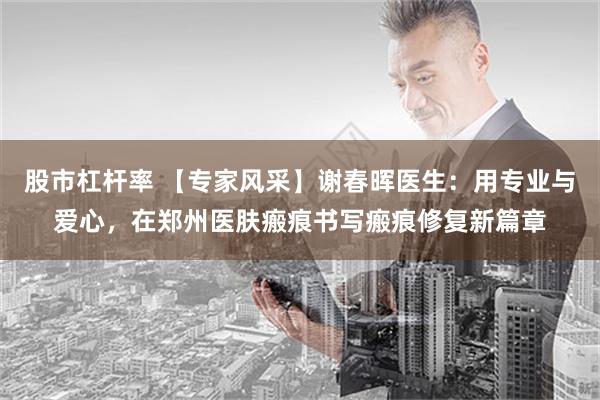 股市杠杆率 【专家风采】谢春晖医生：用专业与爱心，在郑州医肤瘢痕书写瘢痕修复新篇章