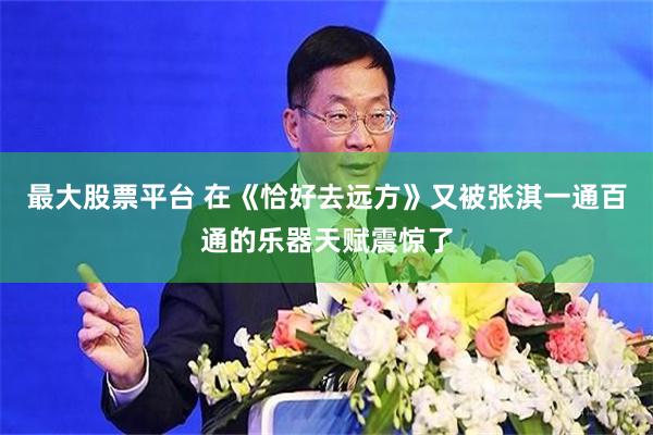 最大股票平台 在《恰好去远方》又被张淇一通百通的乐器天赋震惊了